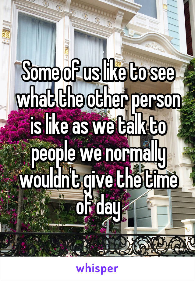 Some of us like to see what the other person is like as we talk to people we normally wouldn't give the time of day