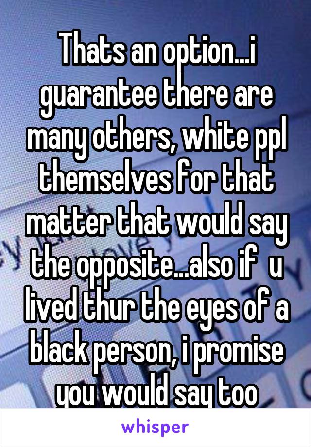 Thats an option...i guarantee there are many others, white ppl themselves for that matter that would say the opposite...also if  u lived thur the eyes of a black person, i promise you would say too