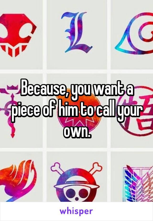 Because, you want a piece of him to call your own.