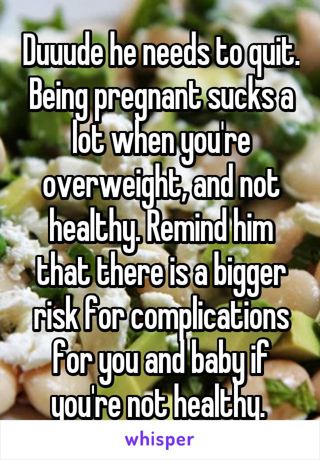 Duuude he needs to quit. Being pregnant sucks a lot when you're overweight, and not healthy. Remind him that there is a bigger risk for complications for you and baby if you're not healthy. 