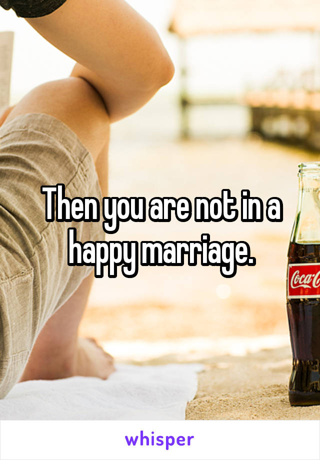 Then you are not in a happy marriage.