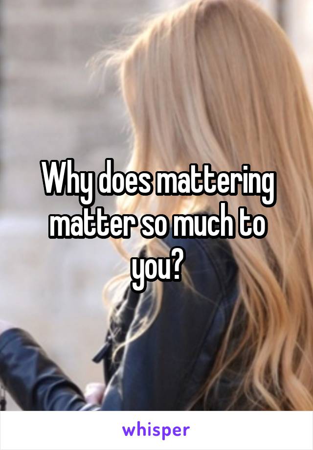 Why does mattering matter so much to you?
