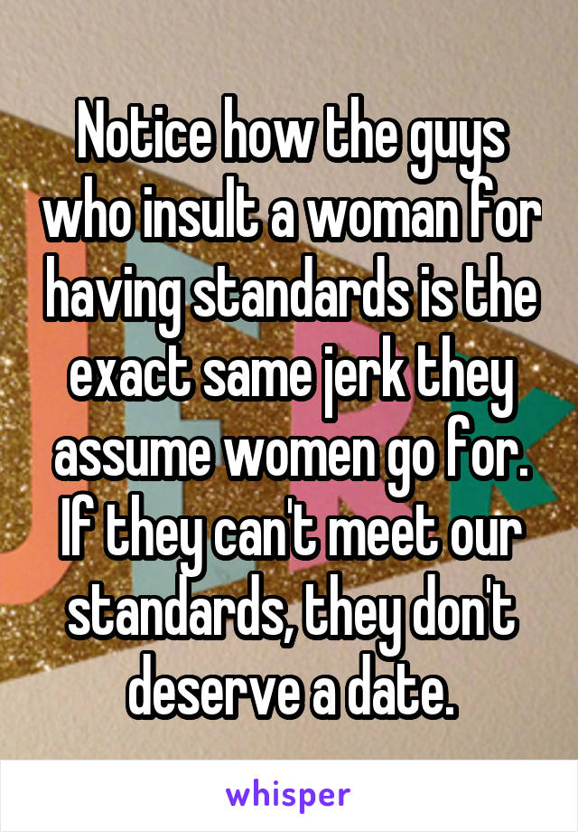 Notice how the guys who insult a woman for having standards is the exact same jerk they assume women go for. If they can't meet our standards, they don't deserve a date.