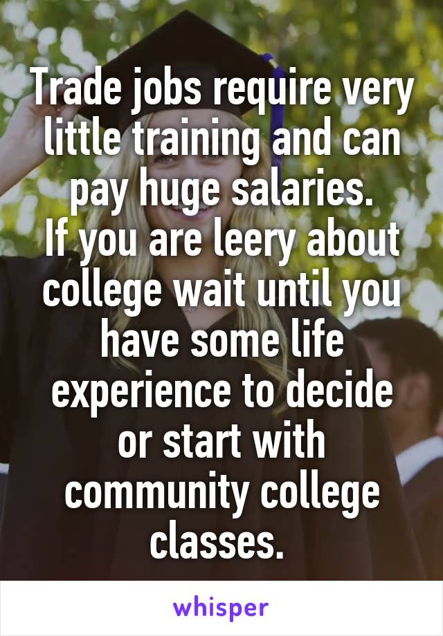 Trade jobs require very little training and can pay huge salaries.
If you are leery about college wait until you have some life experience to decide or start with community college classes. 