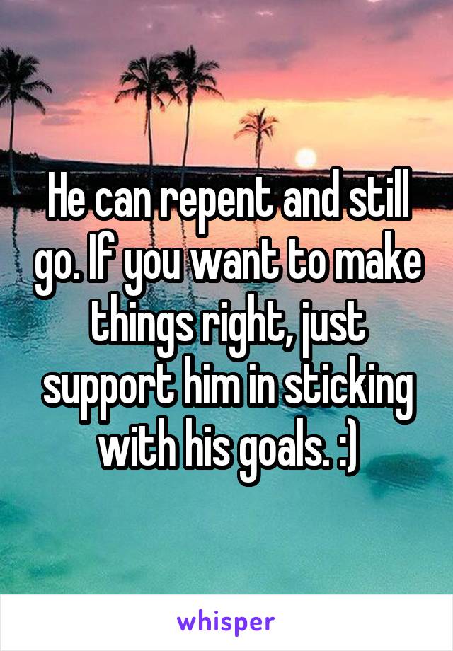 He can repent and still go. If you want to make things right, just support him in sticking with his goals. :)