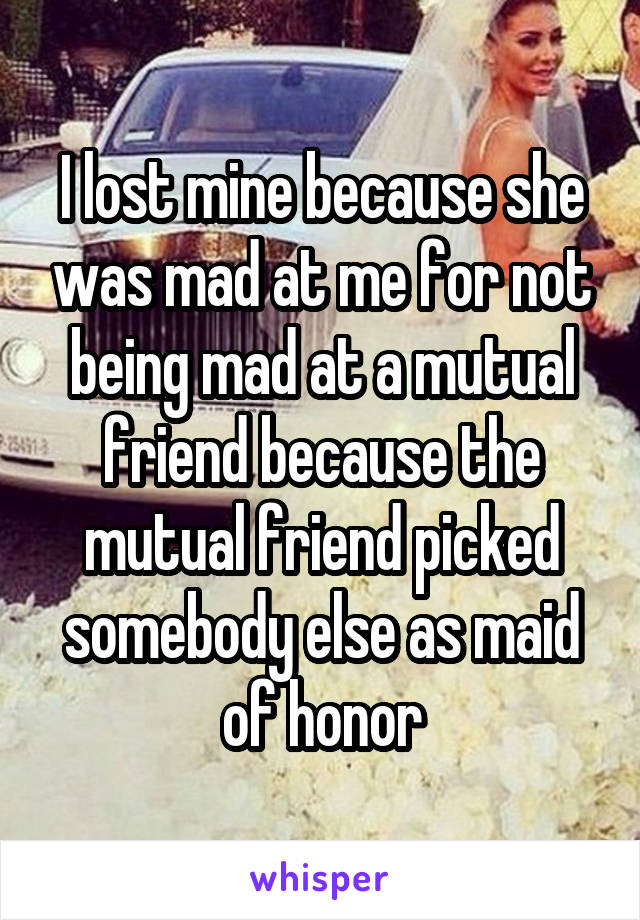I lost mine because she was mad at me for not being mad at a mutual friend because the mutual friend picked somebody else as maid of honor