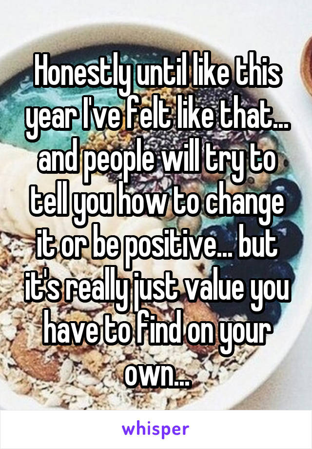 Honestly until like this year I've felt like that... and people will try to tell you how to change it or be positive... but it's really just value you have to find on your own...