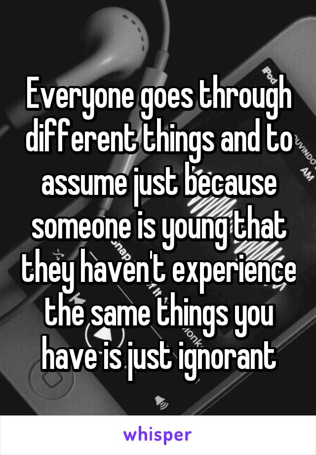 Everyone goes through different things and to assume just because someone is young that they haven't experience the same things you have is just ignorant