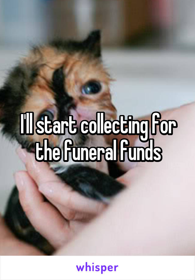I'll start collecting for the funeral funds
