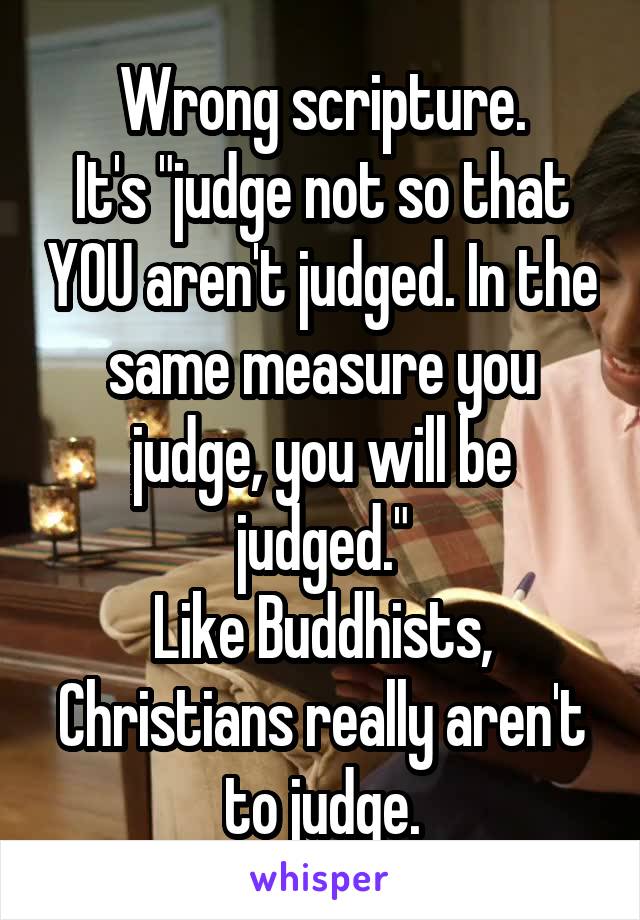 Wrong scripture.
It's "judge not so that YOU aren't judged. In the same measure you judge, you will be judged."
Like Buddhists, Christians really aren't to judge.