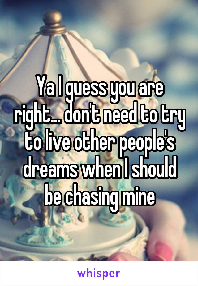 Ya I guess you are right... don't need to try to live other people's dreams when I should be chasing mine