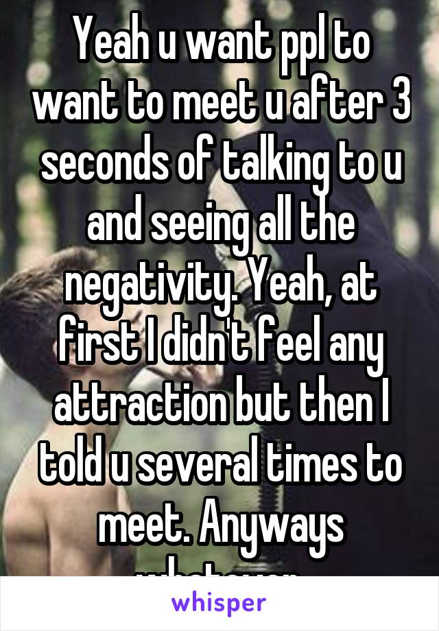 Yeah u want ppl to want to meet u after 3 seconds of talking to u and seeing all the negativity. Yeah, at first I didn't feel any attraction but then I told u several times to meet. Anyways whatever.