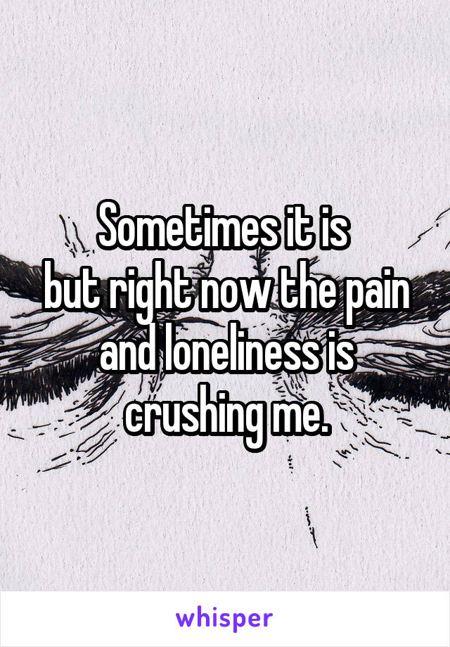 Sometimes it is 
but right now the pain and loneliness is crushing me.