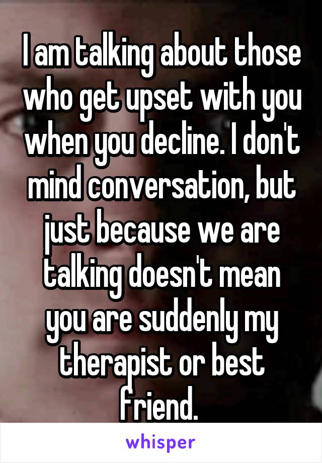 I am talking about those who get upset with you when you decline. I don't mind conversation, but just because we are talking doesn't mean you are suddenly my therapist or best friend. 