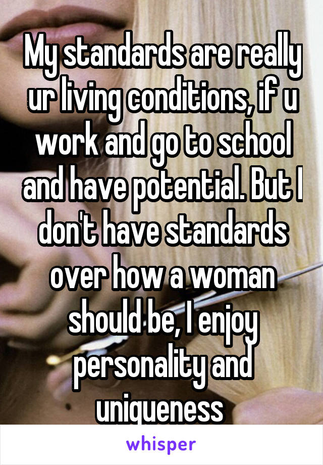 My standards are really ur living conditions, if u work and go to school and have potential. But I don't have standards over how a woman should be, I enjoy personality and uniqueness 