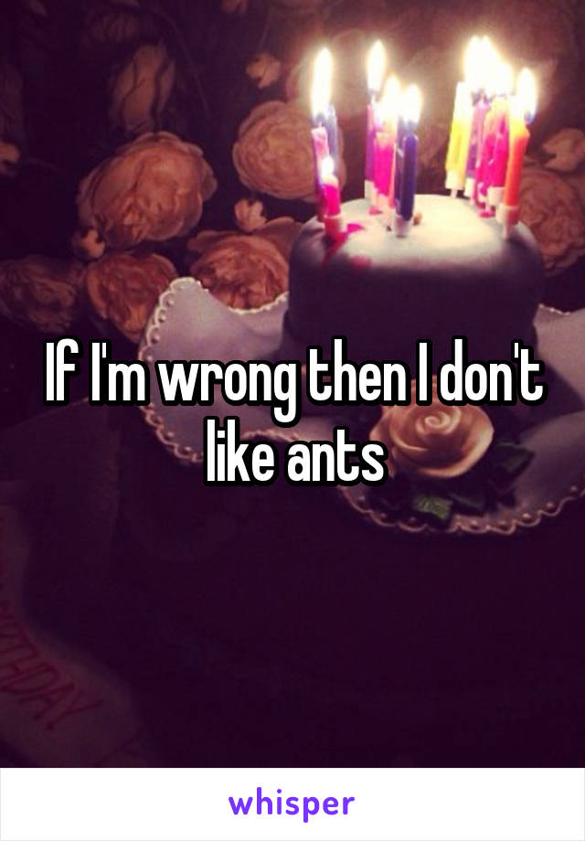 If I'm wrong then I don't like ants