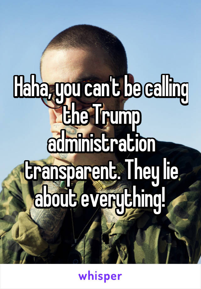Haha, you can't be calling the Trump administration transparent. They lie about everything! 