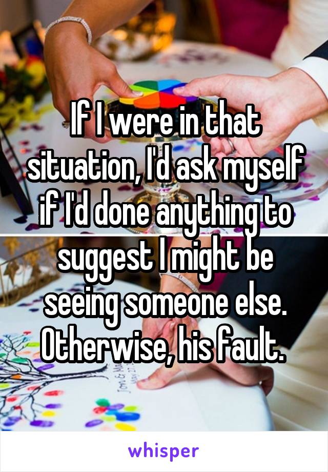If I were in that situation, I'd ask myself if I'd done anything to suggest I might be seeing someone else. Otherwise, his fault. 