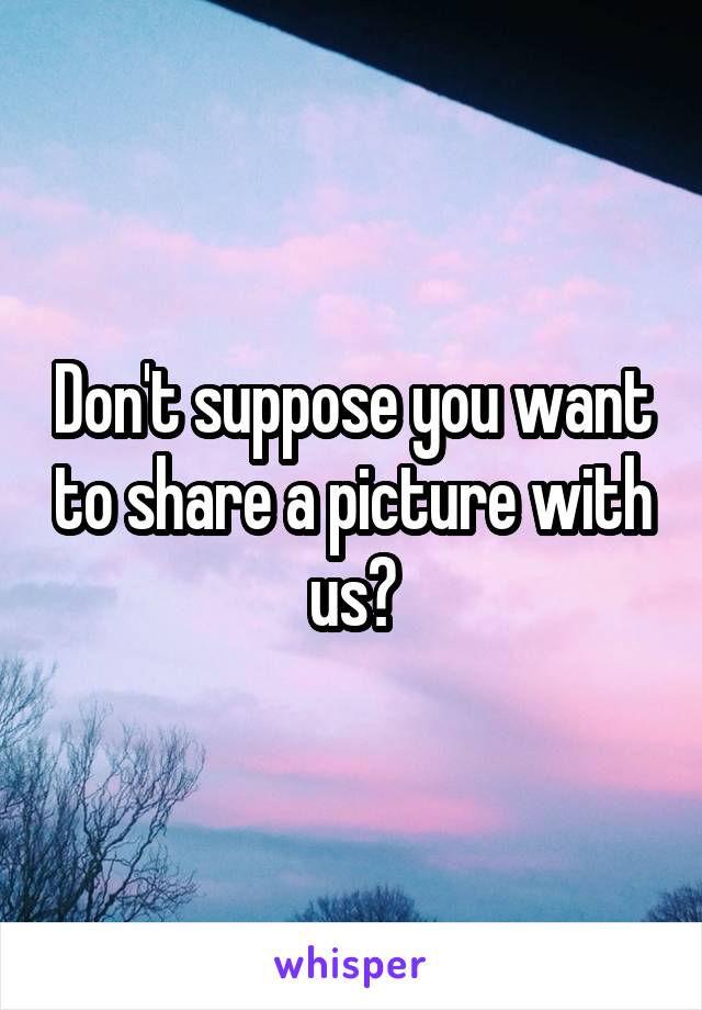 Don't suppose you want to share a picture with us?
