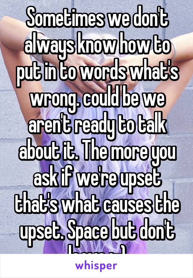 Sometimes we don't always know how to put in to words what's wrong. could be we aren't ready to talk about it. The more you ask if we're upset that's what causes the upset. Space but don't leave :-)