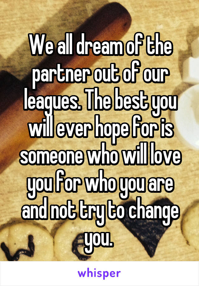 We all dream of the partner out of our leagues. The best you will ever hope for is someone who will love you for who you are and not try to change you. 