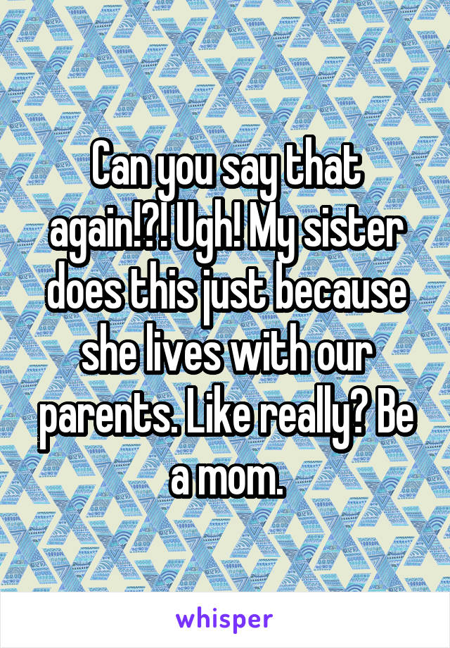Can you say that again!?! Ugh! My sister does this just because she lives with our parents. Like really? Be a mom.