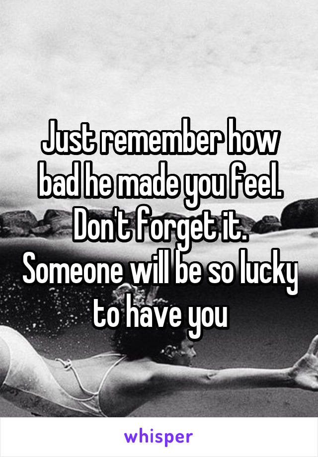 Just remember how bad he made you feel. Don't forget it. Someone will be so lucky to have you