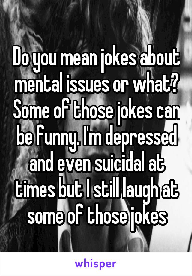 Do you mean jokes about mental issues or what? Some of those jokes can be funny. I'm depressed and even suicidal at times but I still laugh at some of those jokes