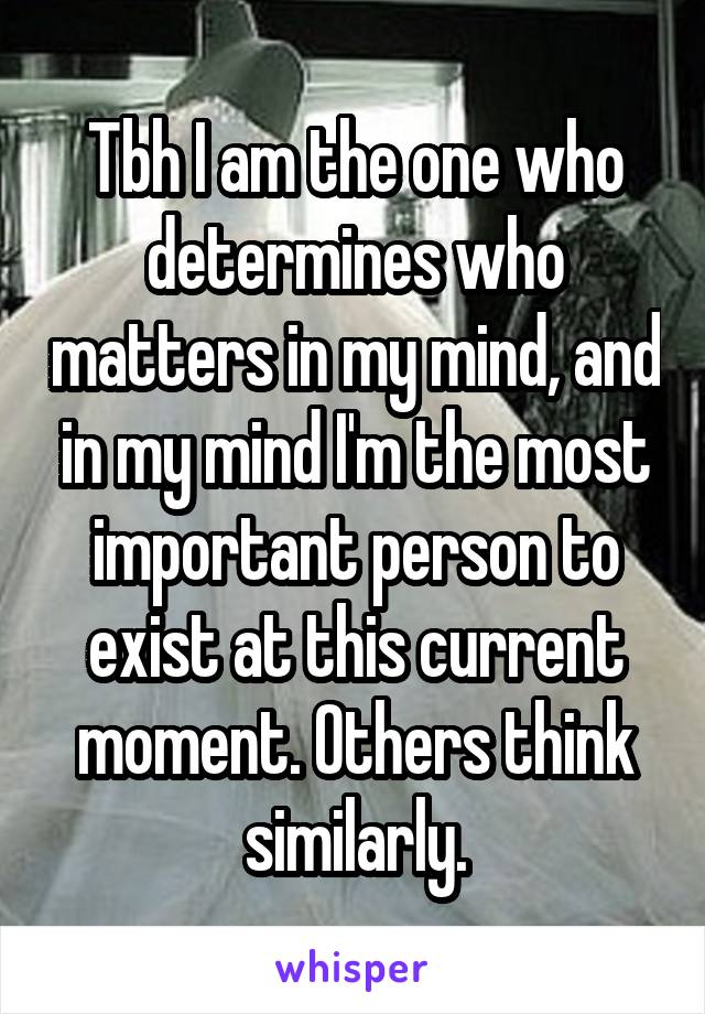 Tbh I am the one who determines who matters in my mind, and in my mind I'm the most important person to exist at this current moment. Others think similarly.