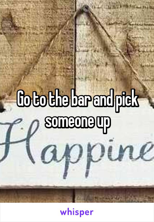 Go to the bar and pick someone up