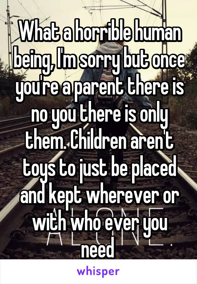 What a horrible human being, I'm sorry but once you're a parent there is no you there is only them. Children aren't toys to just be placed and kept wherever or with who ever you need 