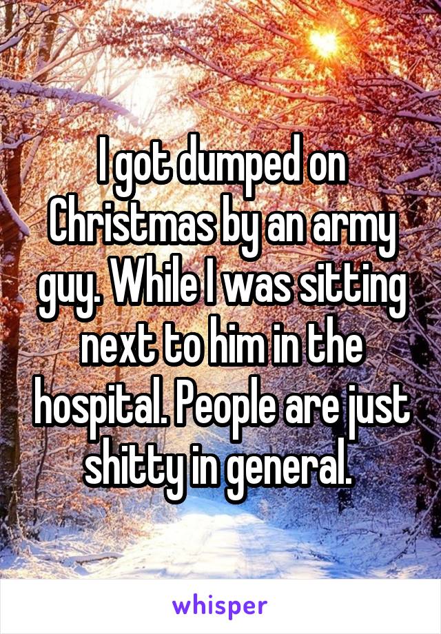 I got dumped on Christmas by an army guy. While I was sitting next to him in the hospital. People are just shitty in general. 