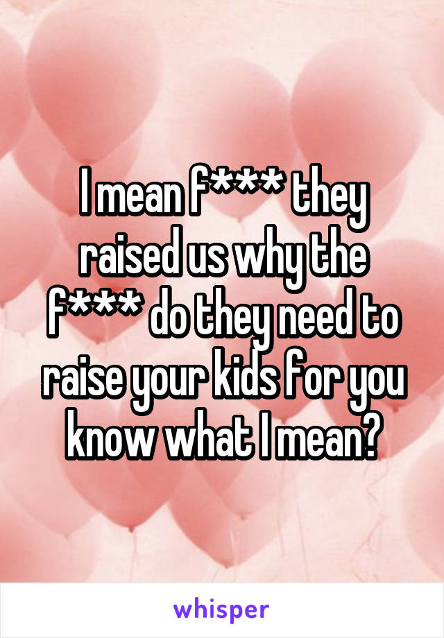 I mean f*** they raised us why the f*** do they need to raise your kids for you know what I mean?