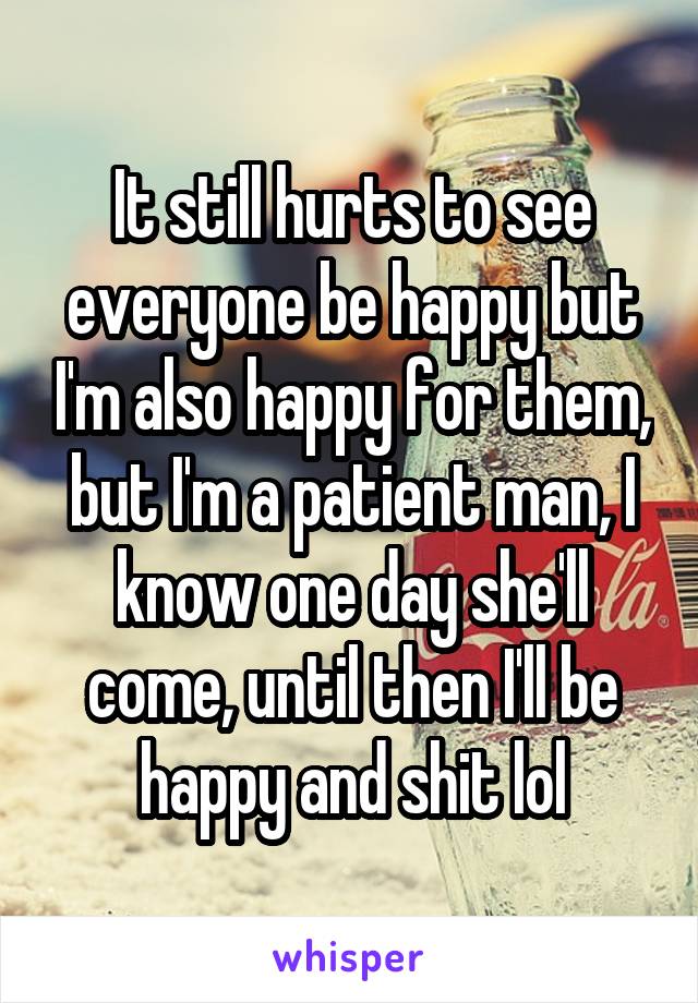 It still hurts to see everyone be happy but I'm also happy for them, but I'm a patient man, I know one day she'll come, until then I'll be happy and shit lol