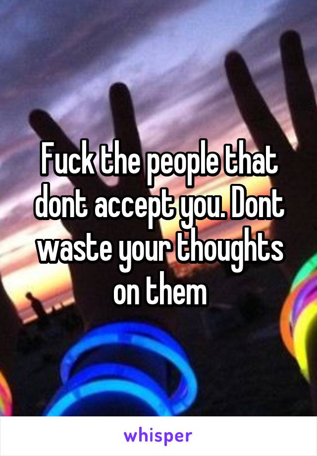 Fuck the people that dont accept you. Dont waste your thoughts on them