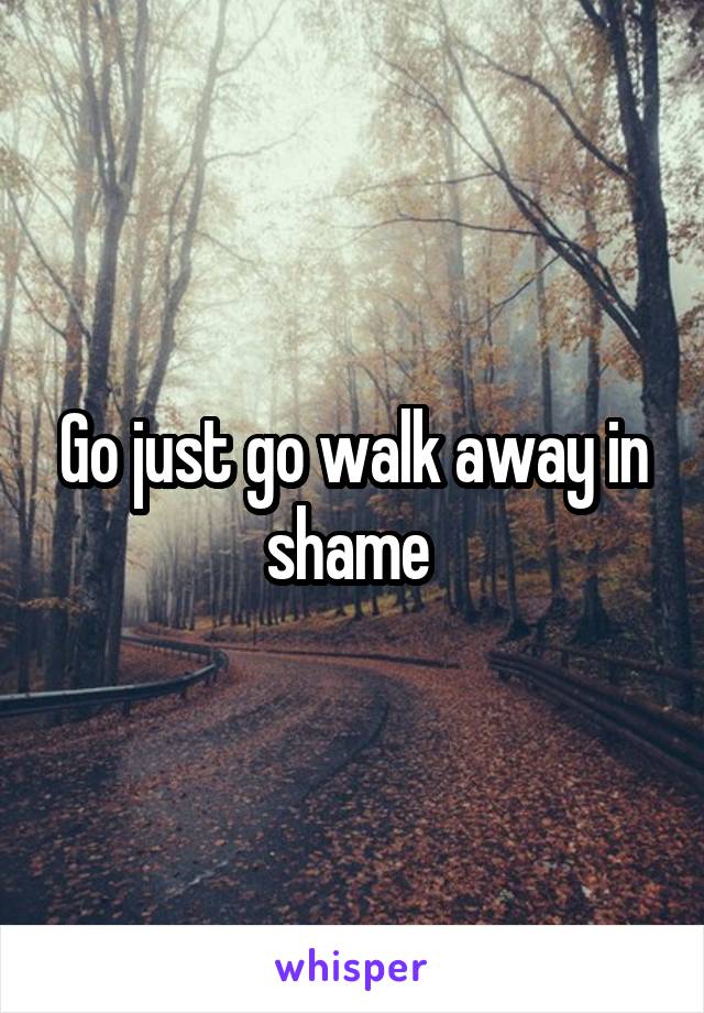 Go just go walk away in shame 