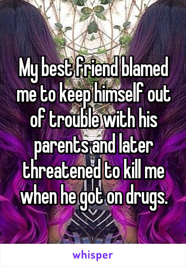 My best friend blamed me to keep himself out of trouble with his parents and later threatened to kill me when he got on drugs.