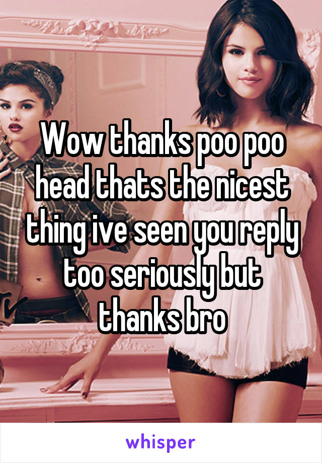 Wow thanks poo poo head thats the nicest thing ive seen you reply too seriously but thanks bro