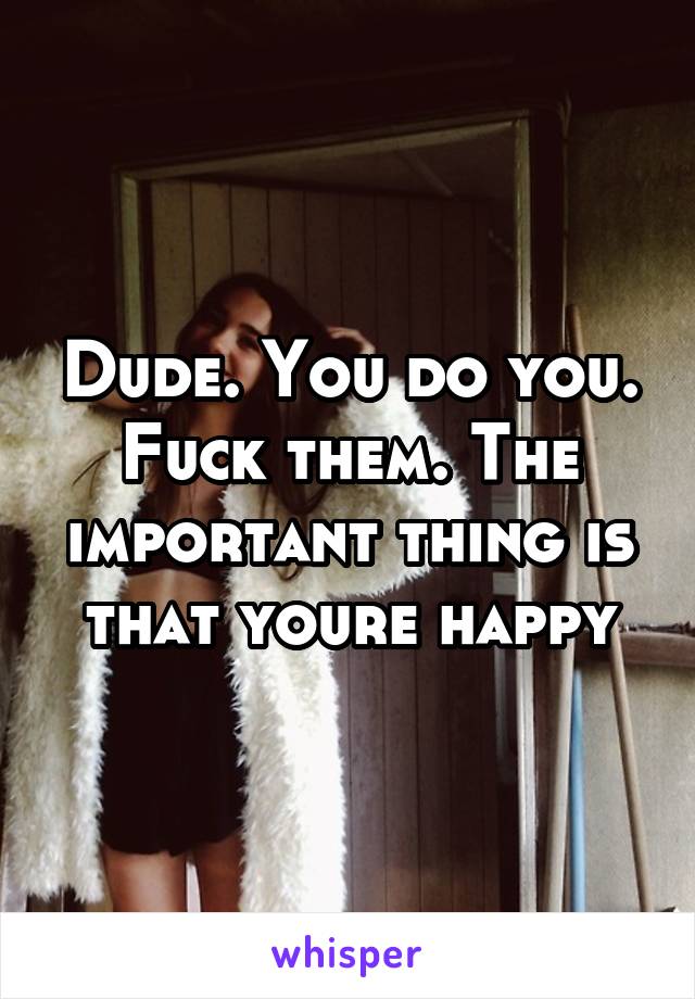 Dude. You do you. Fuck them. The important thing is that youre happy