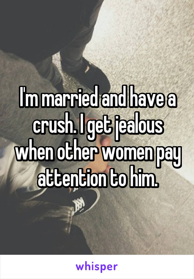 I'm married and have a crush. I get jealous when other women pay attention to him.
