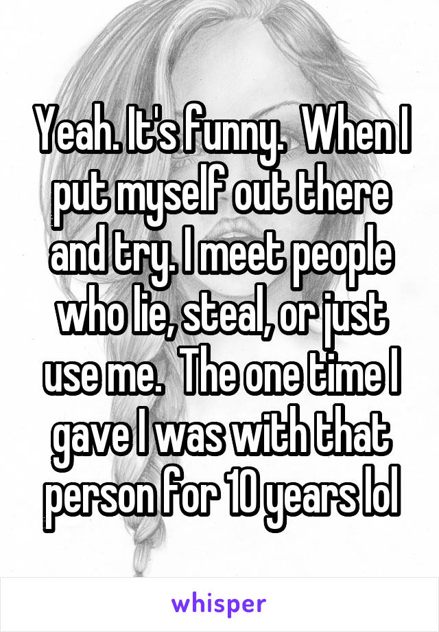 Yeah. It's funny.  When I put myself out there and try. I meet people who lie, steal, or just use me.  The one time I gave I was with that person for 10 years lol