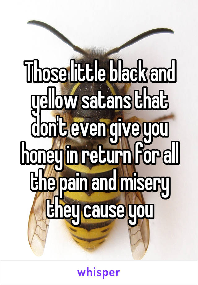 Those little black and yellow satans that don't even give you honey in return for all the pain and misery they cause you