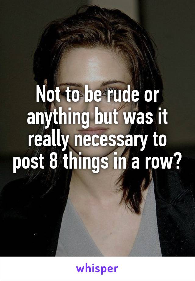 Not to be rude or anything but was it really necessary to post 8 things in a row? 