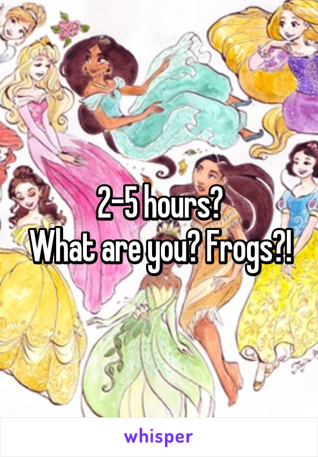 2-5 hours?
What are you? Frogs?!