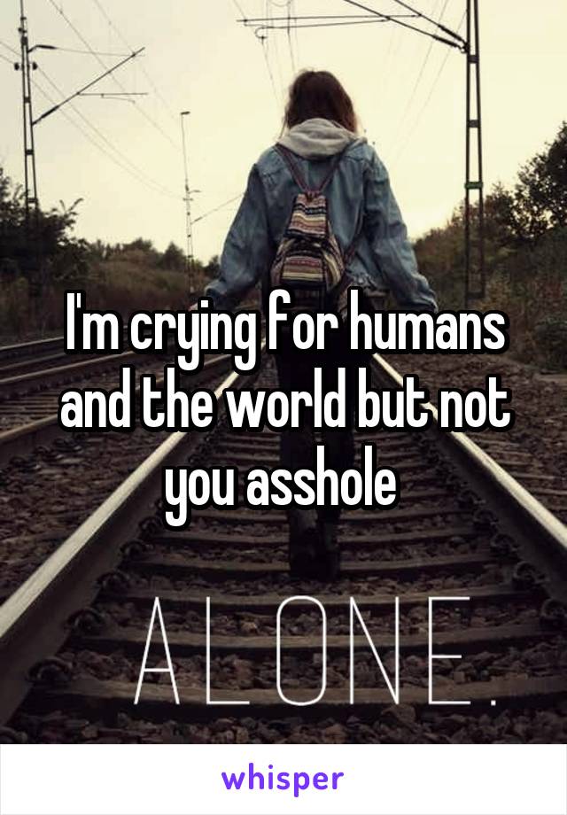 I'm crying for humans and the world but not you asshole 