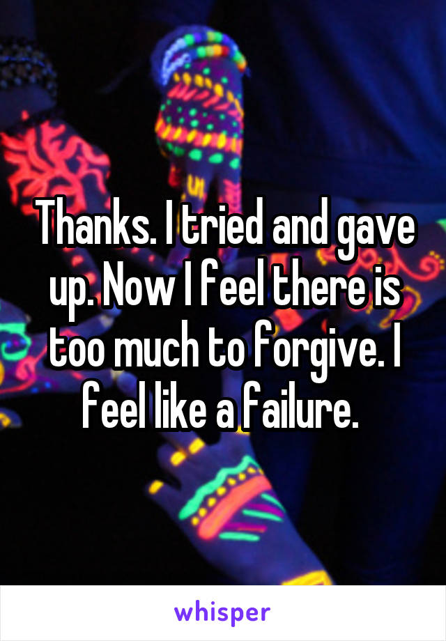 Thanks. I tried and gave up. Now I feel there is too much to forgive. I feel like a failure. 