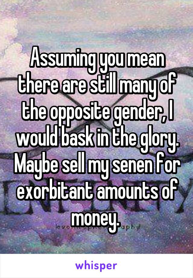 Assuming you mean there are still many of the opposite gender, I would bask in the glory. Maybe sell my senen for exorbitant amounts of money. 