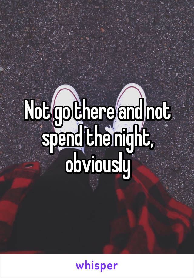 Not go there and not spend the night, obviously