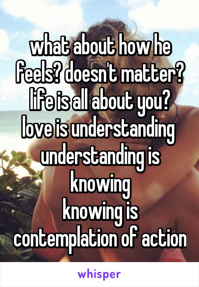 what about how he feels? doesn't matter? life is all about you?
love is understanding 
understanding is knowing
knowing is contemplation of action