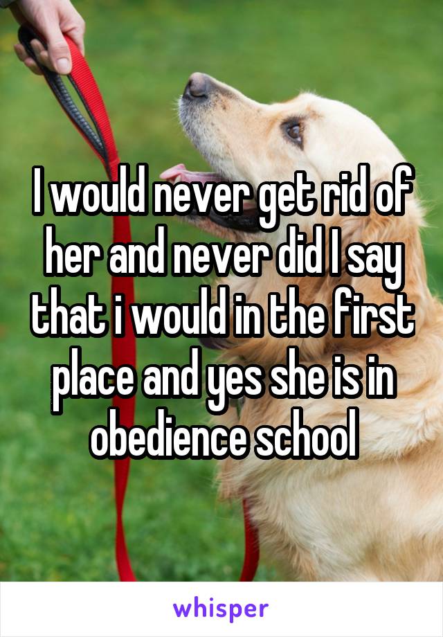 I would never get rid of her and never did I say that i would in the first place and yes she is in obedience school